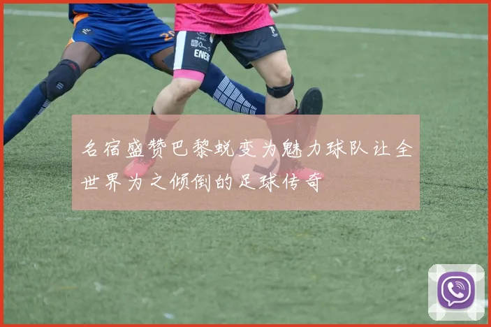 名宿盛赞巴黎蜕变为魅力球队让全世界为之倾倒的足球传奇