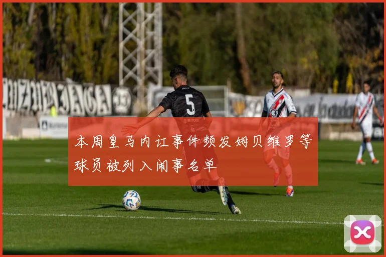 本周皇马内讧事件频发姆贝维罗等球员被列入闹事名单