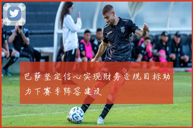 巴萨坚定信心实现财务合规目标助力下赛季阵容建设