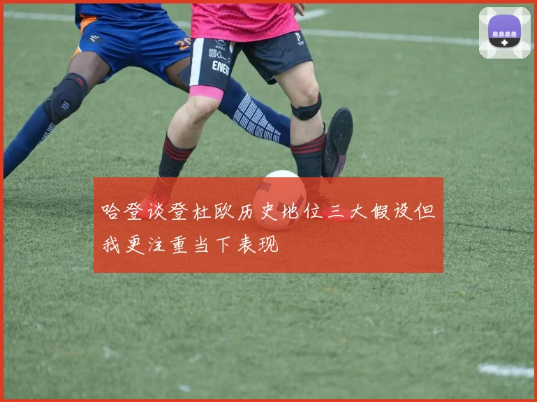 哈登谈登杜欧历史地位三大假设但我更注重当下表现