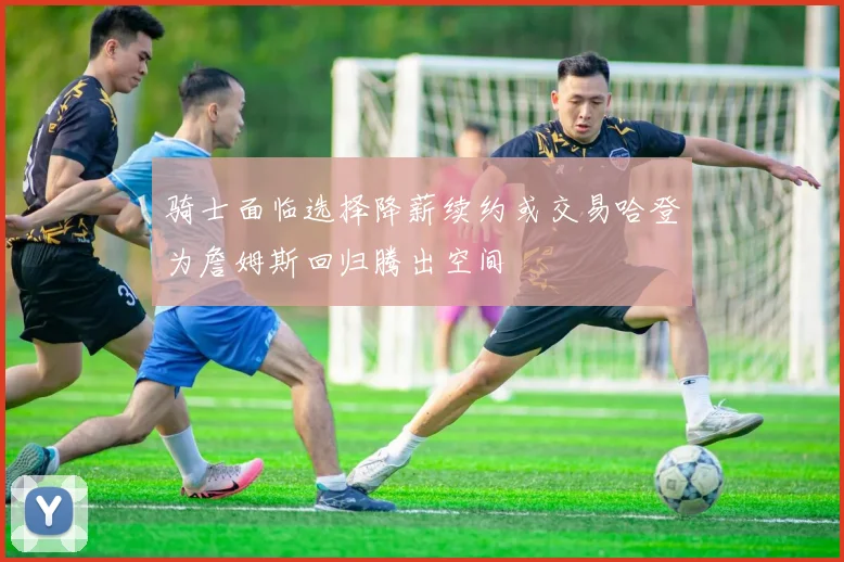 骑士面临选择降薪续约或交易哈登为詹姆斯回归腾出空间