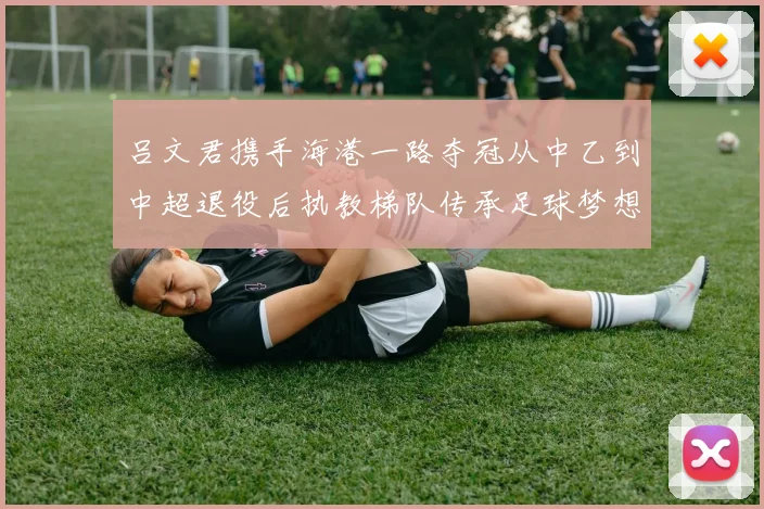 吕文君携手海港一路夺冠从中乙到中超退役后执教梯队传承足球梦想