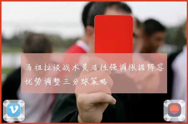 马祖拉谈战术灵活性强调根据阵容优势调整三分球策略